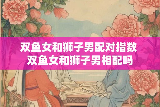 双鱼女和狮子男配对指数 双鱼女和狮子男相配吗