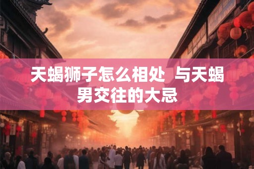 天蝎狮子怎么相处  与天蝎男交往的大忌