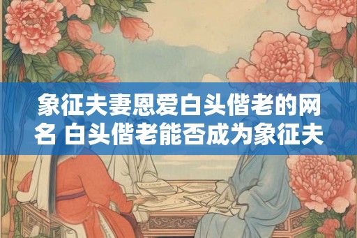 象征夫妻恩爱白头偕老的网名 白头偕老能否成为象征夫妻恩爱的网名