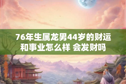 76年生属龙男44岁的财运和事业怎么样 会发财吗