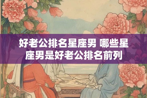 好老公排名星座男 哪些星座男是好老公排名前列