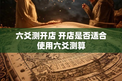 六爻测开店 开店是否适合使用六爻测算