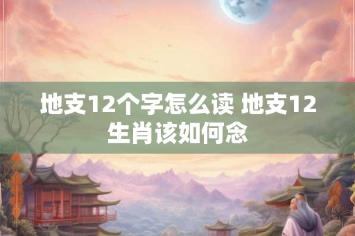 地支12个字怎么读 地支12生肖该如何念