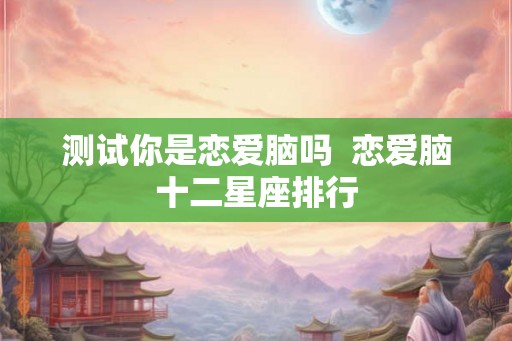 测试你是恋爱脑吗  恋爱脑十二星座排行