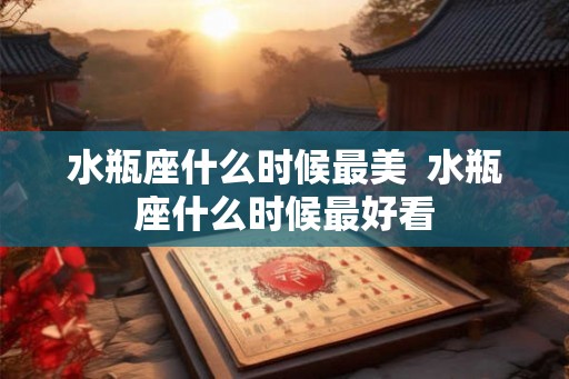 水瓶座什么时候最美  水瓶座什么时候最好看