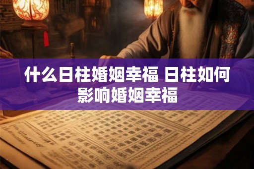 什么日柱婚姻幸福 日柱如何影响婚姻幸福 什么日柱婚姻幸福 日柱如何影响婚姻幸福