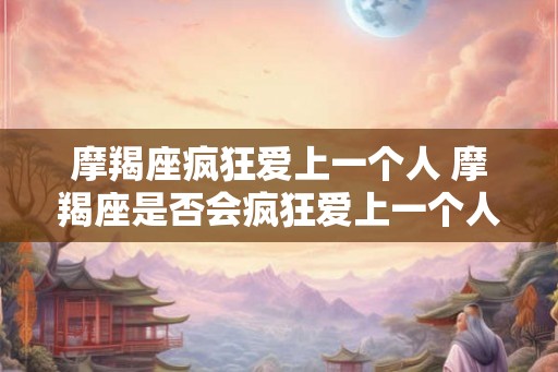 摩羯座疯狂爱上一个人 摩羯座是否会疯狂爱上一个人