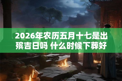 2026年农历五月十七是出殡吉日吗 什么时候下葬好 2026年农历五月十七是出殡吉日吗 什么时候下葬好