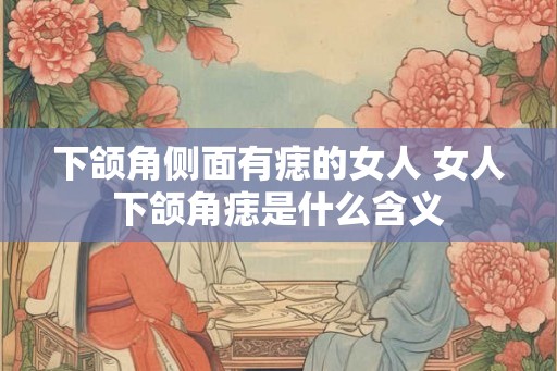 下颌角侧面有痣的女人 女人下颌角痣是什么含义 下颌角侧面有痣的女人 女人下颌角痣是什么含义