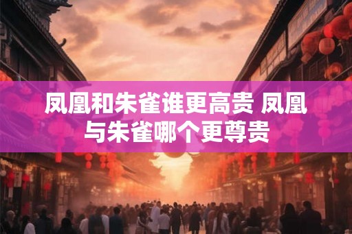 凤凰和朱雀谁更高贵 凤凰与朱雀哪个更尊贵