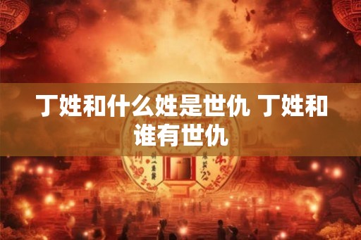 丁姓和什么姓是世仇 丁姓和谁有世仇 丁姓和什么姓是世仇 丁姓和谁有世仇