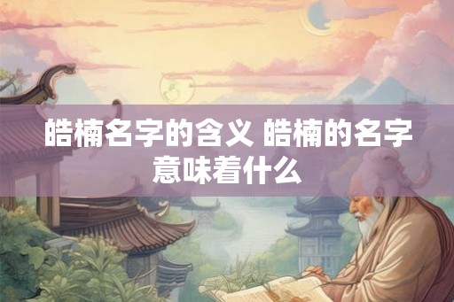 皓楠名字的含义 皓楠的名字意味着什么
