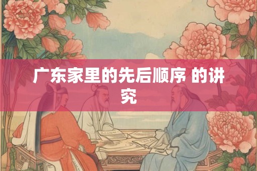 广东家里的先后顺序 的讲究 广东家里的先后顺序 的讲究