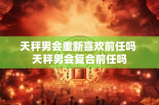 天秤男会重新喜欢前任吗 天秤男会复合前任吗