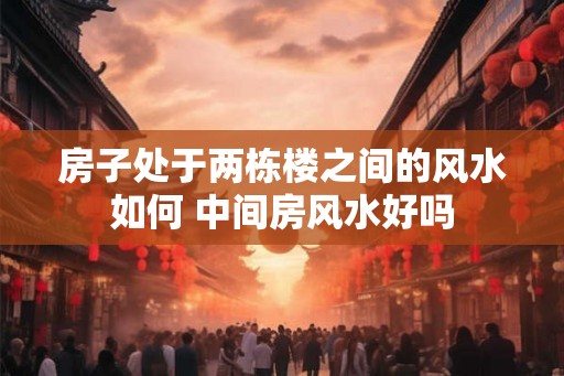 房子处于两栋楼之间的风水如何 中间房风水好吗
