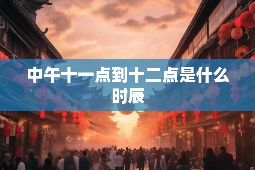中午十一点到十二点是什么时辰