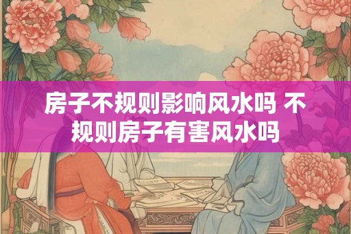 房子不规则影响风水吗 不规则房子有害风水吗