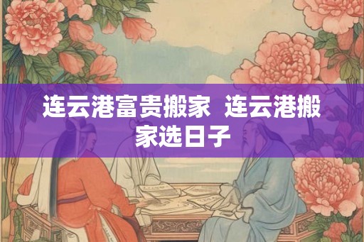 连云港富贵搬家 连云港搬家选日子 连云港富贵搬家 连云港搬家选日子