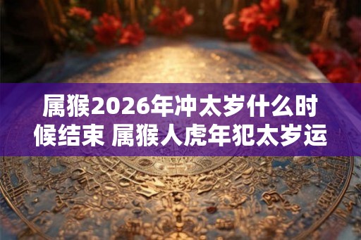 属猴2026年冲太岁什么时候结束 属猴人虎年犯太岁运势