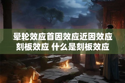 晕轮效应首因效应近因效应刻板效应 什么是刻板效应及其三种原因 晕轮效应首因效应近因效应刻板效应 什么是刻板效应及其三种原因