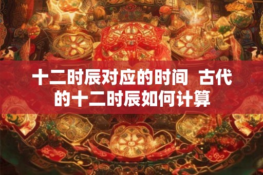 十二时辰对应的时间 古代的十二时辰如何计算 十二时辰对应的时间 古代的十二时辰如何计算