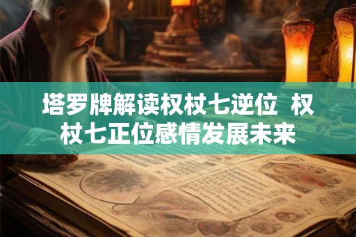 塔罗牌解读权杖七逆位  权杖七正位感情发展未来