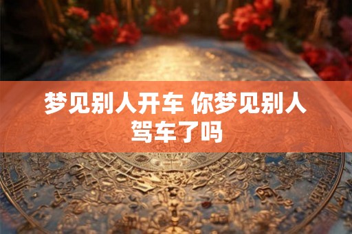 梦见别人开车 你梦见别人驾车了吗