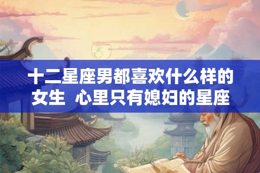 十二星座男都喜欢什么样的女生  心里只有媳妇的星座男