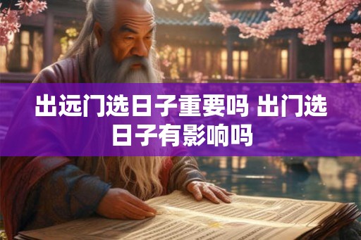 出远门选日子重要吗 出门选日子有影响吗