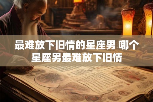 最难放下旧情的星座男 哪个星座男最难放下旧情 最难放下旧情的星座男 哪个星座男最难放下旧情