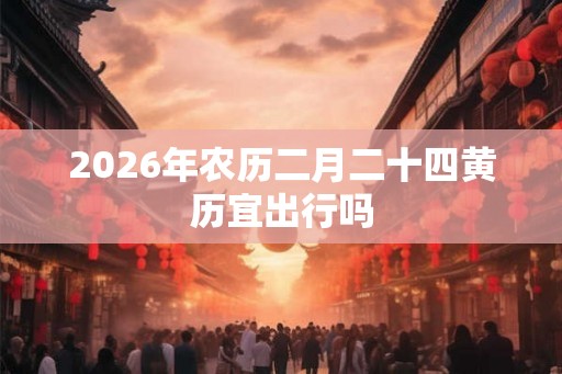 2026年农历二月二十四黄历宜出行吗