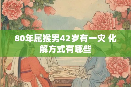 80年属猴男42岁有一灾 化解方式有哪些