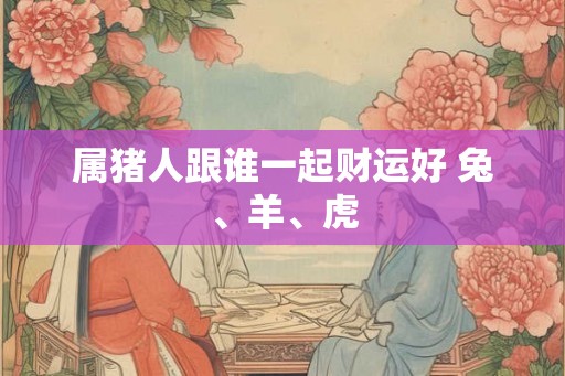 属猪人跟谁一起财运好 兔、羊、虎