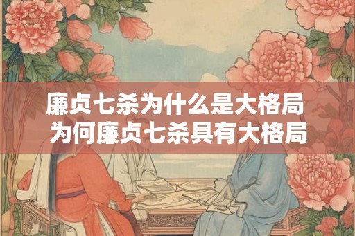 廉贞七杀为什么是大格局 为何廉贞七杀具有大格局