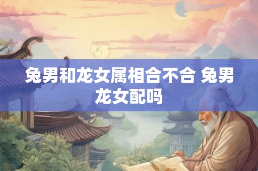 兔男和龙女属相合不合 兔男龙女配吗
