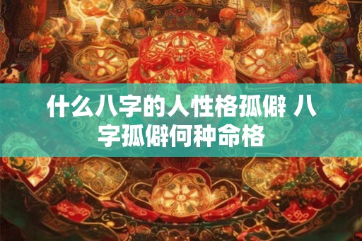 什么八字的人性格孤僻 八字孤僻何种命格 什么八字的人性格孤僻 八字孤僻何种命格