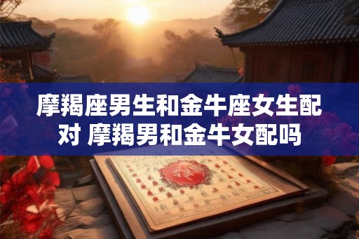 摩羯座男生和金牛座女生配对 摩羯男和金牛女配吗