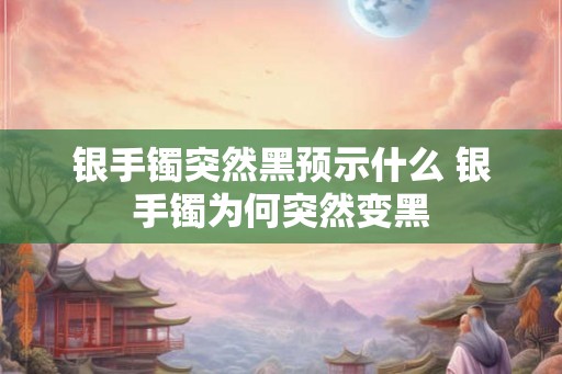 银手镯突然黑预示什么 银手镯为何突然变黑 银手镯突然黑预示什么 银手镯为何突然变黑