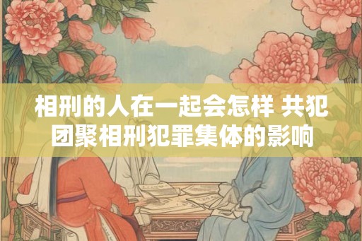 相刑的人在一起会怎样 共犯团聚相刑犯罪集体的影响
