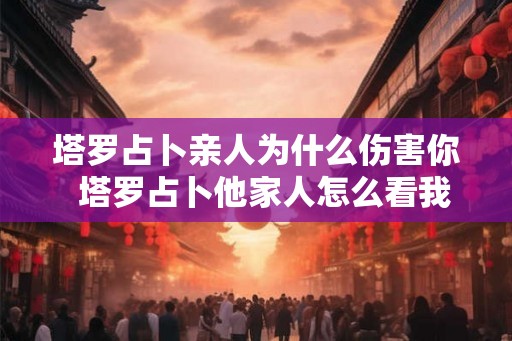 塔罗占卜亲人为什么伤害你  塔罗占卜他家人怎么看我