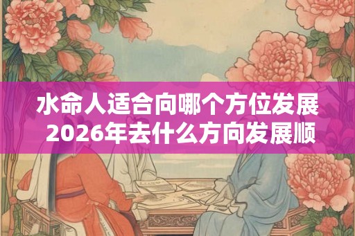 水命人适合向哪个方位发展 2026年去什么方向发展顺利