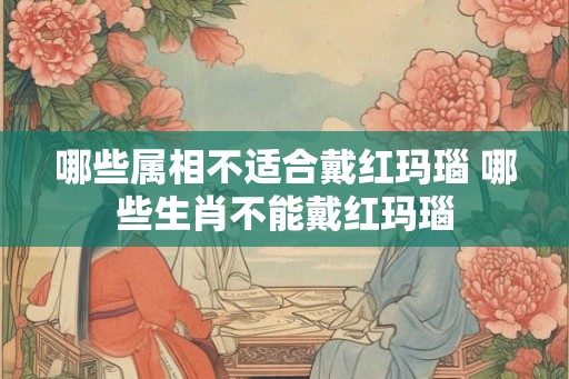 哪些属相不适合戴红玛瑙 哪些生肖不能戴红玛瑙 哪些属相不适合戴红玛瑙 哪些生肖不能戴红玛瑙