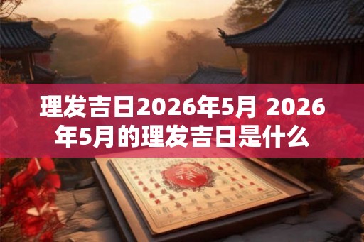 理发吉日2026年5月 2026年5月的理发吉日是什么 理发吉日2026年5月 2026年5月的理发吉日是什么
