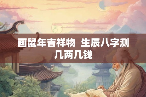 画鼠年吉祥物 生辰八字测几两几钱 画鼠年吉祥物 生辰八字测几两几钱