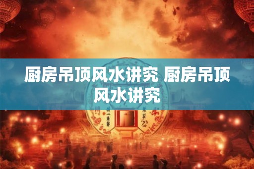 厨房吊顶风水讲究 厨房吊顶风水讲究 厨房吊顶风水讲究 厨房吊顶风水讲究