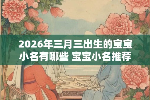 2026年三月三出生的宝宝小名有哪些 宝宝小名推荐 2026年三月三出生的宝宝小名有哪些 宝宝小名推荐