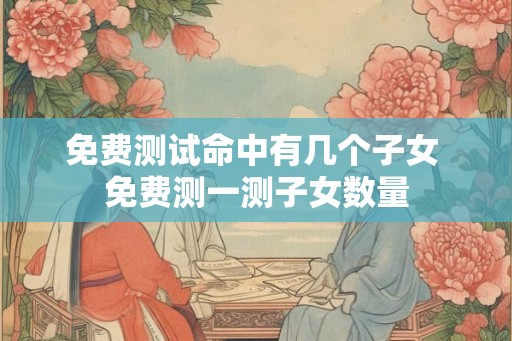 免费测试命中有几个子女 免费测一测子女数量