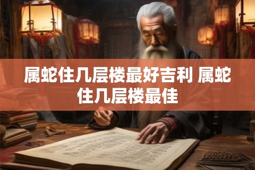 属蛇住几层楼最好吉利 属蛇住几层楼最佳