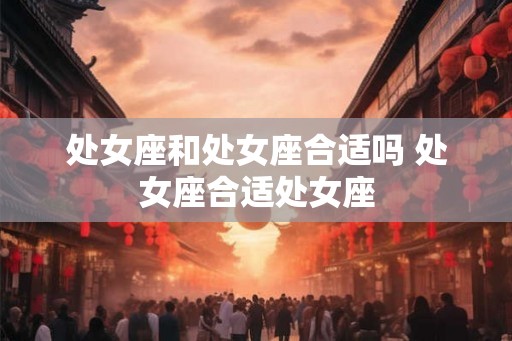 处女座和处女座合适吗 处女座合适处女座 处女座和处女座合适吗 处女座合适处女座