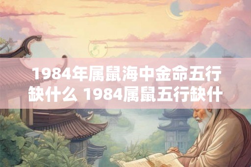 1984年属鼠海中金命五行缺什么 1984属鼠五行缺什么 1984年属鼠海中金命五行缺什么 1984属鼠五行缺什么